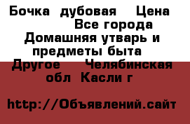 Бочка  дубовая  › Цена ­ 4 600 - Все города Домашняя утварь и предметы быта » Другое   . Челябинская обл.,Касли г.